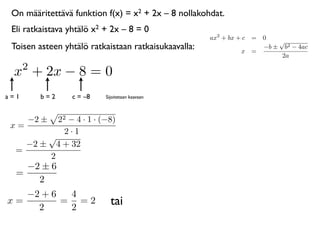 On määritettävä funktion f(x) = x2 + 2x – 8 nollakohdat.
 Eli ratkaistava yhtälö x2 + 2x – 8 = 0
                                                      ax2 + bx + c = 0
                                                                         √
 Toisen asteen yhtälö ratkaistaan ratkaisukaavalla:             x =
                                                                     −b ± b2 − 4ac
                                                                          2a
      2
 x + 2x − 8 = 0
a=1       b=2    c = –8    Sijoitetaan kaavaan



      −2 ±22 − 4 · 1 · (−8)
 x=
            2·1
        √
    −2 ± 4 + 32
  =
        2
    −2 ± 6
  =
      2
   −2 + 6  4
x=
     2
          = =2
           2
                             tai
 