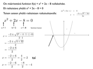 On määritettävä funktion f(x) = x2 + 2x – 8 nollakohdat.
 Eli ratkaistava yhtälö x2 + 2x – 8 = 0
                                                      ax2 + bx + c = 0
                                                                         √
 Toisen asteen yhtälö ratkaistaan ratkaisukaavalla:             x =
                                                                     −b ± b2 − 4ac
                                                                          2a
      2
 x + 2x − 8 = 0
a=1       b=2    c = –8    Sijoitetaan kaavaan



      −2 ±22 − 4 · 1 · (−8)                              0


 x=
            2·1
        √
    −2 ± 4 + 32
  =
        2
    −2 ± 6
  =
      2
   −2 + 6   4
x=
     2
          = =2
            2
                    tai
   −2 − 6   −8
x=        =    = −4
     2       2
 