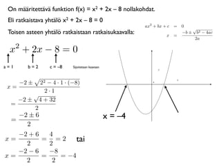 On määritettävä funktion f(x) = x2 + 2x – 8 nollakohdat.
 Eli ratkaistava yhtälö x2 + 2x – 8 = 0
                                                          ax2 + bx + c = 0
                                                                             √
 Toisen asteen yhtälö ratkaistaan ratkaisukaavalla:                 x =
                                                                         −b ± b2 − 4ac
                                                                              2a
      2
 x + 2x − 8 = 0
a=1       b=2    c = –8    Sijoitetaan kaavaan



      −2 ±22 − 4 · 1 · (−8)                                  0


 x=
            2·1
        √
    −2 ± 4 + 32
  =
        2
  =
    −2 ± 6                                       x = –4
      2
   −2 + 6   4
x=
     2
          = =2
            2
                    tai
   −2 − 6   −8
x=        =    = −4
     2       2
 