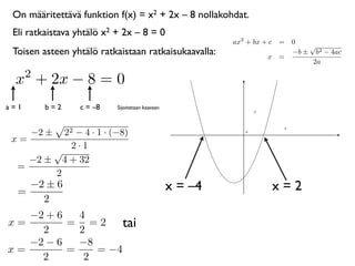 On määritettävä funktion f(x) = x2 + 2x – 8 nollakohdat.
 Eli ratkaistava yhtälö x2 + 2x – 8 = 0
                                                          ax2 + bx + c = 0
                                                                             √
 Toisen asteen yhtälö ratkaistaan ratkaisukaavalla:                 x =
                                                                         −b ± b2 − 4ac
                                                                              2a
      2
 x + 2x − 8 = 0
a=1       b=2    c = –8    Sijoitetaan kaavaan



      −2 ±22 − 4 · 1 · (−8)                                  0


 x=
            2·1
        √
    −2 ± 4 + 32
  =
        2
  =
    −2 ± 6                                       x = –4             x=2
      2
   −2 + 6   4
x=
     2
          = =2
            2
                    tai
   −2 − 6   −8
x=        =    = −4
     2       2
 