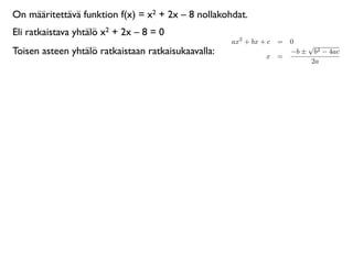 On määritettävä funktion f(x) = x2 + 2x – 8 nollakohdat.
Eli ratkaistava yhtälö x2 + 2x – 8 = 0
                                                     ax2 + bx + c = 0
                                                                        √
Toisen asteen yhtälö ratkaistaan ratkaisukaavalla:             x =
                                                                    −b ± b2 − 4ac
                                                                         2a
 