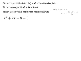 On määritettävä funktion f(x) = x2 + 2x – 8 nollakohdat.
Eli ratkaistava yhtälö x2 + 2x – 8 = 0
                                                     ax2 + bx + c = 0
                                                                        √
Toisen asteen yhtälö ratkaistaan ratkaisukaavalla:             x =
                                                                    −b ± b2 − 4ac
                                                                         2a
   2
x + 2x − 8 = 0
 