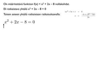 On määritettävä funktion f(x) = x2 + 2x – 8 nollakohdat.
Eli ratkaistava yhtälö x2 + 2x – 8 = 0
                                                     ax2 + bx + c = 0
                                                                        √
Toisen asteen yhtälö ratkaistaan ratkaisukaavalla:             x =
                                                                    −b ± b2 − 4ac
                                                                         2a
   2
x + 2x − 8 = 0
 