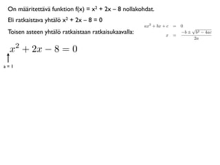 On määritettävä funktion f(x) = x2 + 2x – 8 nollakohdat.
 Eli ratkaistava yhtälö x2 + 2x – 8 = 0
                                                      ax2 + bx + c = 0
                                                                         √
 Toisen asteen yhtälö ratkaistaan ratkaisukaavalla:             x =
                                                                     −b ± b2 − 4ac
                                                                          2a
      2
 x + 2x − 8 = 0
a=1
 
