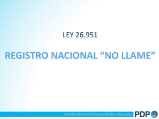 LEY 26.951 
REGISTRO NACIONAL “NO LLAME” 
Dirección Nacional de Protección de Datos Personales 
 