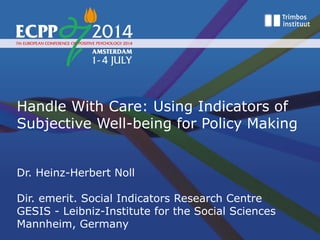 Handle With Care: Using Indicators of
Subjective Well-being for Policy Making
Dr. Heinz-Herbert Noll
Dir. emerit. Social Indicators Research Centre
GESIS - Leibniz-Institute for the Social Sciences
Mannheim, Germany
 