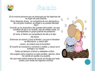 Es la misma persona que se preocupó por las lágrimas de
                    la mujer de esta historia:
 Poco después Jesús , en compañía de sus discípulos y
     de una gran multitud, se dirigió a su pueblo llamado
                              Naín.
Cuando ya se acercaba a las puertas del pueblo, vio que
     sacaban de allí a un muerto, hijo de madre viuda. La
         acompañaba un grupo grande de población.
     Al verla, el Señor se compadeció de ella y le dijo:
                          -No llores.
 Entonces se acercó y tocó el féretro. Los que lo llevaban
                   se detuvieron, y Jesús dijo:
             -Joven, ¡te ordeno que te levantes!
El muerto se incorporó y comenzó a hablar, y Jesús se lo
                      entrego a su madre .
       Todos se llenaron d temor y alababan a Dios.
-Ha surgido entre nosotros un gran profeta –decían-.Dios
                ha venido en ayuda a su pueblo.
 Así que esta noticia acerca de Jesús se divulgo por toda
            Judea y por todas las regiones vecinas.
 