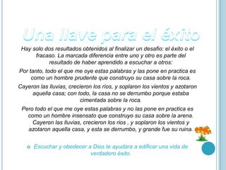 Hay solo dos resultados obtenidos al finalizar un desafio: el éxito o el
      fracaso. La marcada diferencia entre uno y otro es parte del
           resultado de haber aprendido a escuchar a otros:
Por tanto, todo el que me oye estas palabras y las pone en practica es
     como un hombre prudente que construyo su casa sobre la roca.
Cayeron las lluvias, crecieron los ríos, y soplaron los vientos y azotaron
     aquella casa; con todo, la casa no se derrumbo porque estaba
                          cimentada sobre la roca.
 Pero todo el que me oye estas palabras y no las pone en practica es
   como un hombre insensato que construyo su casa sobre la arena.
     Cayeron las lluvias, crecieron los rios , y soplaron los vientos y
   azotaron aquella casa, y esta se derrumbo, y grande fue su ruina.


      Escuchar y obedecer a Dios te ayudara a edificar una vida de
                            verdadero éxito.
 