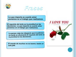 Lo que importa es cuanto amor
 ponemos en el trabajo que realizamos.

El requisito del éxito es la prontitud en las
decisiones. Lo que importa es cuanto amor
ponemos en el trabajo que realizamos.




 El mando de muchos no es bueno; basta un
 solo jefe.
 