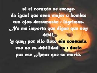si el corazón se encoge,
 da igual que seas mujer u hombre
  tus ojos derramarán : lágrimas.
No me importa que digan que soy
                débil,
!y que¡¡ por ello lloro sin consuelo,
   eso no es debilidad es : duelo
   por ese Amor que se murió.
 