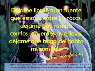 Déjame llorar cuan fuente
que emana entre las rocas,
    déjame que rompa
con los recuerdos que llevo,
déjame que haga del llanto
         mi consuelo

Espero que les guste, el llanto es el alivio, muchas veces de la tensión máxima que nos
 produce un dolor fuertísimo que rompe nuestro corazón por la fuerza con que llega el
                                                                                 dolor.
 