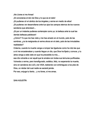 ¡No Llores si me Amas!
¡Si conocieras el don de Dios y lo que es el cielo!
¡Si pudieras oír el cántico de los ángeles y verme en medio de ellos!
¡Si pudieras ver desarrollarse ante tus ojos los campos eternos de los nuevos
senderos que atravieso!...
¡Si por un instante pudieras contemplar como yo, la belleza ante la cual las
demás bellezas palidecen!
¿Cómo? Tú que me has visto y me has amado en el mundo, país de las
sombras, ¿no te resignarás al verme ahora en el cielo, país de las inmutables
realidades?
Créeme, cuando la muerte venga a romper las ligaduras como ha roto las que
a mí me encadenaban y cuando llegue un día, que Dios ha fijado y conoce, y tu
alma venga a este cielo en que ha precedido la mía....
ese día volverás a ver aquél que te amaba con todas sus ternuras purificadas.
Volverás a verme, pero transfigurado, extático, feliz, no esperando la muerte,
sino en senderos de LUZ y de VIDA, bebiendo con embriaguez a los pies de
Dios, un néctar del cual nadie se saciará jamás.
Por eso, enjuga tu llanto... y no llores, si me amas.



SAN AGUSTÍN
 