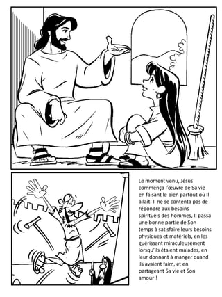 Le moment venu, Jésus
commença l’œuvre de Sa vie
en faisant le bien partout où Il
allait. Il ne se contenta pas de
répondre aux besoins
spirituels des hommes, Il passa
une bonne partie de Son
temps à satisfaire leurs besoins
physiques et matériels, en les
guérissant miraculeusement
lorsqu’ils étaient malades, en
leur donnant à manger quand
ils avaient faim, et en
partageant Sa vie et Son
amour !
 