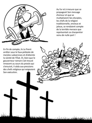 Au fur et à mesure que se
propageait Son message
d’amour et que se
multipliaient Ses disciples,
les chefs de la religion
traditionnelle, envieux et
jaloux, se rendaient compte
de la terrible menace que
représentait ce charpentier
venu de nulle part !
En fin de compte, ils Le firent
arrêter sous le faux prétexte de
menées subversives et d’atteinte à
la sûreté de l’État. Et, bien que le
gouverneur romain L’ait trouvé
innocent au cours du procès qui
s’ensuivit, il céda aux pressions
des chefs religieux qui exigeaient
Son exécution.
 