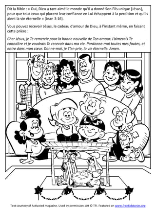 Dit la Bible : « Oui, Dieu a tant aimé le monde qu’Il a donné Son Fils unique [Jésus],
pour que tous ceux qui placent leur confiance en Lui échappent à la perdition et qu’ils
aient la vie éternelle » (Jean 3:16).
Vous pouvez recevoir Jésus, le cadeau d’amour de Dieu, à l’instant même, en faisant
cette prière :
Cher Jésus, je Te remercie pour la bonne nouvelle de Ton amour. J’aimerais Te
connaître et je voudrais Te recevoir dans ma vie. Pardonne-moi toutes mes fautes, et
entre dans mon cœur. Donne-moi, je T’en prie, la vie éternelle. Amen.
Text courtesy of Activated magazine. Used by permission. Art © TFI. Featured on www.freekidstories.org
 
