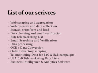 - Web scraping and aggregation
- Web research and data collection
- Extract, transform and load
- Data cleaning and email verification
- B2B Telemarketing List
- Email Searching and Verification
- Data processing
- OCR / Data Conversion
- Online directory scraping
- Telemarketing Data for B2C & B2B campaigns
- USA B2B Telemarketing Data Lists
- Business Intelligence & Analytics Software
 