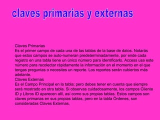 Claves Primarias
Es el primer campo de cada una de las tablas de la base de datos. Notarás
que estos campos se auto-numeran predeterminadamente, por ende cada
registro en una tabla tiene un único número para identificarlo. Access usa este
número para recolectar rápidamente la información en el momento en el que
tengas preguntas o necesites un reporte. Los reportes serán cubiertos más
adelante.
Claves Externas
Es el Campo Principal en la tabla; pero debes tener en cuenta que siempre
será mostrado en otra tabla. Si observas cuidadosamente, los campos Cliente
ID y Libros ID aparecen allí, así como sus propias tablas. Estos campos son
claves primarias en sus propias tablas, pero en la tabla Órdenes, son
consideradas Claves Externas.
 