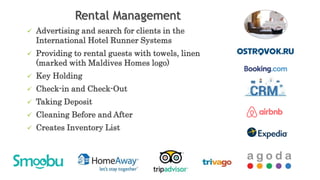 Rental Management
 Advertising and search for clients in the
International Hotel Runner Systems
 Providing to rental guests with towels, linen
(marked with Maldives Homes logo)
 Key Holding
 Check-in and Check-Out
 Taking Deposit
 Cleaning Before and After
 Creates Inventory List
 