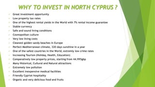 WHY TO INVEST IN NORTH CYPRUS ?
 Great investment opportunity
 Low property tax rates
 One of the highest rental yields in the World with 7% rental income guarantee
 Stable currency
 Safe and sound living conditions
 Cosmopolitan culture
 Very low living costs
 Cleanest golden sandy beaches in Europe
 Perfect Mediterranean climate, 320 days sunshine in a year
 One of the safest countries in the World, extremly low crime rates
 Increasing Tourism (Holiday, Health, Education)
 Comperatively low property prices, starting from 44.995gbp
 Many Historical, Cultural and Natural attractions
 Extremely low pollution
 Excellent inexpensive medical facilities
 Friendly Cypriot hospitality
 Organic and very delicious food and fruits
 