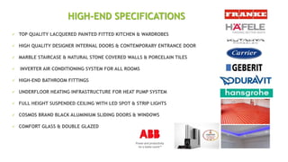  TOP QUALITY LACQUERED PAINTED FITTED KITCHEN & WARDROBES
 HIGH QUALITY DESIGNER INTERNAL DOORS & CONTEMPORARY ENTRANCE DOOR
 MARBLE STAIRCASE & NATURAL STONE COVERED WALLS & PORCELAIN TILES
 INVERTER AIR CONDITIONING SYSTEM FOR ALL ROOMS
 HIGH-END BATHROOM FITTINGS
 UNDERFLOOR HEATING INFRASTRUCTURE FOR HEAT PUMP SYSTEM
 FULL HEIGHT SUSPENDED CEILING WITH LED SPOT & STRIP LIGHTS
 COSMOS BRAND BLACK ALUMINIUM SLIDING DOORS & WINDOWS
 COMFORT GLASS & DOUBLE GLAZED
HIGH-END SPECIFICATIONS
 