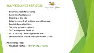  Swimming Pool Maintenance
 Gardening Maintenance
 Cleaning of the site
 Leisure centre & all outdoor amenities usage
 Beach & Beach Facilities
 Stand-by generator system
 24/7 Management Services
 CCTV Security Camera System on site
 Shuttle Service to Golf and Supermarket (Free)
Maintenance Fees:
 MALDIVES HOMES => Only £120 per month
MAINTENANCE SERVICES
 