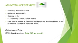  Swimming Pool Maintenance
 Gardening Maintenance
 Cleaning of site
 CCTV Security Camera System on site
 Free Shuttle Service to Korenium Golf Resort and Maldives Homes to use
all indoor & outdoor facilities and beach.
Maintenance Fees:
IDYLL Apartments => Only £60 per month
MAINTENANCE SERVICES
 