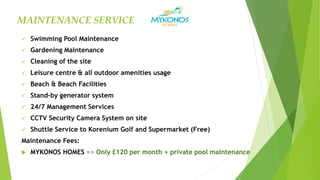  Swimming Pool Maintenance
 Gardening Maintenance
 Cleaning of the site
 Leisure centre & all outdoor amenities usage
 Beach & Beach Facilities
 Stand-by generator system
 24/7 Management Services
 CCTV Security Camera System on site
 Shuttle Service to Korenium Golf and Supermarket (Free)
Maintenance Fees:
 MYKONOS HOMES => Only £120 per month + private pool maintenance
MAINTENANCE SERVICE
 