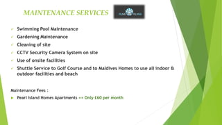 Swimming Pool Maintenance
 Gardening Maintenance
 Cleaning of site
 CCTV Security Camera System on site
 Use of onsite facilities
 Shuttle Service to Golf Course and to Maldives Homes to use all indoor &
outdoor facilities and beach
Maintenance Fees :
 Pearl Island Homes Apartments => Only £60 per month
MAINTENANCE SERVICES
 