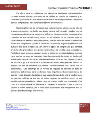 Naomi Klein
                                                   [NO SPACE /NO CHOICE/ NO JOBS /NO LOGO ]

             Por ello al verse acorralados en una telaraña de estrategias y al no encontrar
      opciones viables buscan y traicionan de tal manera su filosofía de diversidad y su
      pretensión por vincular su marca como única uniéndose de alguna manera “disfrazada
      con sus competidores” para lograr así el dominio en el mercado.

             Naomi explica 3 de las estrategias que se las empresas utilizan, una de ellas es
      la guerra de precios, en donde para poder hacerse del mercado y acabar con los
      competidores más cercanos, se propone edificar un centro muchísimo mayor que el de
      cualquiera de sus competidores y hacerlo en las periferias de las ciudades para así
      poder obtener el terreno a muy buen precio, con ello reducen costes y pueden ser
      mucho más competentes. Aparte, al contar con un centro de mayores dimensiones que
      cualquier otro de la competencia, van a tener la opción de comprar una gran cantidad
      producto a los proveedores a un precio menor del que es vendido a sus competidores.
      Por lo tanto estos almacenes pueden ofrecer al público los precios más bajos, cosa que
      hace que las personas se desplacen hasta las afueras de la ciudad en donde está
      situado para comprar más barato. Con esta estrategia no se les deja ninguna opción a
      los minoristas ya que nunca van a poder competir contra estos grandes centros; un
      ejemplo de ello es Wal-Mart que venden sistemáticamente más barato que la
      competencia.    Otra estrategia es un modelo de negocios de conjunto, se basa en
      saturar una determinada zona con tiendas hasta el punto que la competencia sea tal
      que las ventas decaigan, hasta las de sus propias tiendas. Esto sólo lo pueden hacer
      las grandes cadenas ya que son las únicas capaces de sacrificar alguno de sus
      establecimientos para obtener, a largo plazo, un objetivo mucho más prometedor. Está
      claro, si la mayor parte de las tiendas de la competencia son tuyas, tú eres el que va a
      obtener el mayor beneficio, por lo tanto estás suprimiendo a la competencia real; un
      ejemplo de esta estrategia es Starbucks.




Guadalupe Fuentes Ceniceros                                                                Marketing
gfuece@live.com                                                                            UABC
http://www.facebook.com/gfuece
 