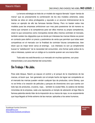 Naomi Klein
                                                    [NO SPACE /NO CHOICE/ NO JOBS /NO LOGO ]

             La tercera estrategia se trata de un modelo de negocio llamado “súper- tienda de
      marca” que es precisamente la combinación de los dos modelos anteriores, estas
      tiendas se sitúa en sitios privilegiados y equivale a un anuncio tridimensional de la
      marca un ejemplo de ello las famosas tiendas Disney. Pero no bastan estos tres
      modelos pues las empresas ambicionan aun mas para posesionar de tal manera su
      marca que compran a la competencia para ser ellos mismos su propia competencia,
      crean lo que conocemos como monopolios donde ellos mismos controlan el mercado,
      también existen los oligopolios que es donde por intereses las marcas lideres se ponen
      en contacto para definir un precio y parámetros de venta que permitan que todas sean
      competitivas en el mercado con la finalidad de controlar futuras competencias, bien
      dicen que es mejor tener cerca al enemigo. Los intereses no son ya simplemente
      buscar la “satisfacción” de la necesidad del consumidor, sino formar parte activa de tu
      vida e intereses, quieren ser un código en tu cociente quieren ser una marca líder.

             Todo esto nos está llevando a un mercado sin muchas opciones, con poca
      interactividad y con poca libertad del consumidor.


      Sin Trabajo / No Jobs.

      Para este bloque, Naomi ya expuso el control y el porqué de la importancia de las
      marcas, el boom que han generado con el simple hecho de lograr ser competente en
      el mercado las marcas pueden vender cualquier tipo de productos; como Disney, que
      no se limita a la creación de películas y parques de diversiones sino que cuenta con
      todo tipo de productos, cruceros, ropa… también la ciudad Nike, la cadena de tiendas
      minoristas de la empresa, cada una representa un templo de adoración al logo Nike la
      famosa palomita siendo líder de la imposición de su marca de ropa, no es sorprendente
      que haya llegado al límite extremo de las marcas: aplicarlas a los seres humanos.




Guadalupe Fuentes Ceniceros                                                                 Marketing
gfuece@live.com                                                                             UABC
http://www.facebook.com/gfuece
 