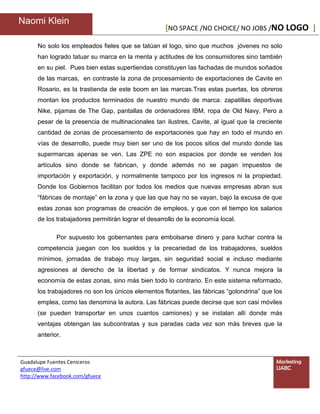 Naomi Klein
                                                     [NO SPACE /NO CHOICE/ NO JOBS /NO LOGO ]

      No solo los empleados fieles que se tatúan el logo, sino que muchos jóvenes no solo
      han logrado tatuar su marca en la menta y actitudes de los consumidores sino también
      en su piel. Pues bien estas supertiendas constituyen las fachadas de mundos soñados
      de las marcas, en contraste la zona de procesamiento de exportaciones de Cavite en
      Rosario, es la trastienda de este boom en las marcas.Tras estas puertas, los obreros
      montan los productos terminados de nuestro mundo de marca: zapatillas deportivas
      Nike, pijamas de The Gap, pantallas de ordenadores IBM, ropa de Old Navy. Pero a
      pesar de la presencia de multinacionales tan ilustres, Cavite, al igual que la creciente
      cantidad de zonas de procesamiento de exportaciones que hay en todo el mundo en
      vías de desarrollo, puede muy bien ser uno de los pocos sitios del mundo donde las
      supermarcas apenas se ven. Las ZPE no son espacios por donde se venden los
      artículos sino donde se fabrican, y donde además no se pagan impuestos de
      importación y exportación, y normalmente tampoco por los ingresos ni la propiedad.
      Donde los Gobiernos facilitan por todos los medios que nuevas empresas abran sus
      “fábricas de montaje” en la zona y que las que hay no se vayan, bajo la excusa de que
      estas zonas son programas de creación de empleos, y que con el tiempo los salarios
      de los trabajadores permitirán lograr el desarrollo de la economía local.

             Por supuesto los gobernantes para embolsarse dinero y para luchar contra la
      competencia juegan con los sueldos y la precariedad de los trabajadores, sueldos
      mínimos, jornadas de trabajo muy largas, sin seguridad social e incluso mediante
      agresiones al derecho de la libertad y de formar sindicatos. Y nunca mejora la
      economía de estas zonas, sino más bien todo lo contrario. En este sistema reformado,
      los trabajadores no son los únicos elementos flotantes, las fábricas “golondrina” que los
      emplea, como las denomina la autora. Las fábricas puede decirse que son casi móviles
      (se pueden transportar en unos cuantos camiones) y se instalan allí donde más
      ventajas obtengan las subcontratas y sus paradas cada vez son más breves que la
      anterior.



Guadalupe Fuentes Ceniceros                                                                 Marketing
gfuece@live.com                                                                             UABC
http://www.facebook.com/gfuece
 