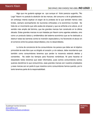 Naomi Klein
                                                    [NO SPACE /NO CHOICE/ NO JOBS /NO LOGO ]

             Algo que me gustaría agregar es que aunque el título parezca sugerirlo, "No
      Logo" Naomi no postula la abolición de las marcas, del consumo o de la globalización;
      sin embargo intenta explicar el origen de la protesta de la que también hemos visto
      brotes, siempre acompañando de reuniones enfocadas a la económica mundial. Se
      trata de un movimiento que sólo acaba de empezar y que se enfrenta a la cultura, en el
      sentido más amplio del término, que las grandes marcas han construido en la última
      década. Estas grandes marcas no son tratadas por Naomi como agentes aislados, sino
      como un producto básico y emblemático del sistema económico que se ha dedicado a
      destruir todas las barreras contra la inversión especulativa y ha favorecido el abuso en
      el comercio entre los países desarrollados y los no desarrollados.

             La toma de conciencia de los consumidores me parece que debe ser el objetivo
      primordial de este libro que va dirigido al corazón y a la cabeza, debe recordarnos que
      también como consumidores tenemos que perder la inocencia estando alertas y
      consientes.    No están los tiempos para ficciones románticas. Ni para hacerse el
      despistado todos tenemos que estar informados, pues somos consumidores somos
      quienes decidimos lo que consumimos, esas grandes marcas son nuestros empleados
      y esas marcas son en parte lo que nosotros como consumidores hemos querido, por lo
      tanto tenemos parte de la responsabilidad.




Guadalupe Fuentes Ceniceros                                                                Marketing
gfuece@live.com                                                                            UABC
http://www.facebook.com/gfuece
 