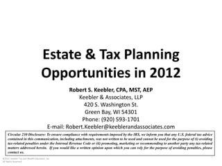 Estate & Tax Planning
                                   Opportunities in 2012
                                                  Robert S. Keebler, CPA, MST, AEP
                                                     Keebler & Associates, LLP
                                                        420 S. Washington St.
                                                        Green Bay, WI 54301
                                                       Phone: (920) 593-1701
                                         E-mail: Robert.Keebler@keeblerandassociates.com
    Circular 230 Disclosure: To ensure compliance with requirements imposed by the IRS, we inform you that any U.S. federal tax advice
    contained in this communication, including attachments, was not written to be used and cannot be used for the purpose of (i) avoiding
    tax-related penalties under the Internal Revenue Code or (ii) promoting, marketing or recommending to another party any tax-related
    matters addressed herein. If you would like a written opinion upon which you can rely for the purpose of avoiding penalties, please
    contact us.
©2012 Keebler Tax and Wealth Education, Inc.
All Rights Reserved
 