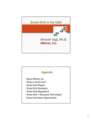 1
1
Smart Grid in the USA
Hiroshi Yagi, Ph.D.
IMAnet, Inc.
2
・ About IMAnet, Inc.
・ What is Smart Grid?
・ Smart Grid Players
・ Smart Grid Standards
・ Smart Grid Regulations
・ Smart Grid = Disruptive Technology?
・ Smart Grid Asian Opportunities
Agenda
 