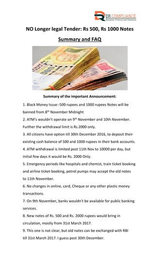 NO Longer legal Tender: Rs 500, Rs 1000 Notes
Summary and FAQ
Summary of the important Announcement:
1. Black Money Issue:-500 rupees and 1000 rupees Notes will be
banned from 8th November Midnight
2. ATM's wouldn’t operate on 9th November and 10th November.
Further the withdrawal limit is Rs.2000 only.
3. All citizens have option till 30th December 2016, to deposit their
existing cash balance of 500 and 1000 rupees in their bank accounts.
4. ATM withdrawal is limited post 11th Nov to 10000 per day, but
initial few days it would be Rs. 2000 Only.
5. Emergency periods like hospitals and chemist, train ticket booking
and airline ticket booking, petrol pumps may accept the old notes
to 11th November.
6. No changes in online, card, Cheque or any other plastic money
transactions.
7. On 9th November, banks wouldn't be available for public banking
services.
8. New notes of Rs. 500 and Rs. 2000 rupees would bring in
circulation, mostly from 31st March 2017.
9. This one is not clear, but old notes can be exchanged with RBI
till 31st March 2017. I guess post 30th December.
 