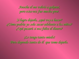 Anoche el me volvió a golpear,  pero esta vez fue mucho peor.  Si logro dejarlo, ¿qué voy a hacer?  ¿Cómo podría yo sola sacar adelante a los niños?  ¿Qué pasará si nos falta el dinero?  ¡Le tengo tanto miedo!  Pero dependo tanto de él  que temo dejarlo.   