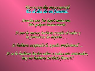 Hoy es un día muy especial: Es el día de mi funeral.  Anoche por fin logró matarme.  Me golpeó hasta morir.  Si por lo menos hubiera tenido el valor y la fortaleza de dejarlo ….  Si hubiera aceptado la ayuda profesional ...  Si se lo hubiera hecho saber a todas mis amistades,  hoy no hubiera recibido flores! !! 