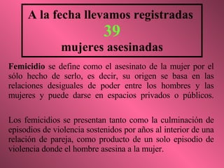 A la fecha llevamos registradas  39 mujeres asesinadas Femicidio  se define como el asesinato de la mujer por el sólo hecho de serlo, es decir, su origen se basa en las relaciones desiguales de poder entre los hombres y las mujeres y puede darse en espacios privados o públicos. Los femicidios se presentan tanto como la culminación de episodios de violencia sostenidos por años al interior de una relación de pareja, como producto de un solo episodio de violencia donde el hombre asesina a la mujer. 