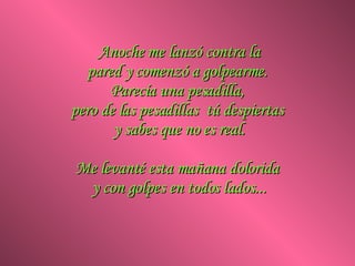 Anoche me lanzó contra la pared y comenzó a golpearme.  Parecía una pesadilla,  pero de las pesadillas  tú despiertas  y sabes que no es real. Me levanté esta mañana dolorida  y con golpes en todos lados... 