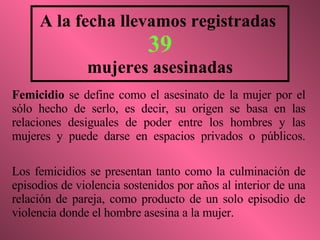 A la fecha llevamos registradas  39 mujeres asesinadas Femicidio  se define como el asesinato de la mujer por el sólo hecho de serlo, es decir, su origen se basa en las relaciones desiguales de poder entre los hombres y las mujeres y puede darse en espacios privados o públicos. Los femicidios se presentan tanto como la culminación de episodios de violencia sostenidos por años al interior de una relación de pareja, como producto de un solo episodio de violencia donde el hombre asesina a la mujer. 