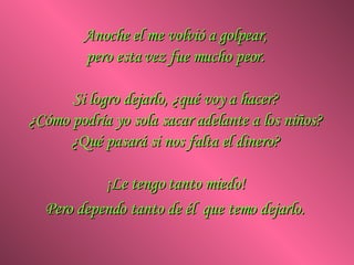 Anoche el me volvió a golpear,  pero esta vez fue mucho peor.  Si logro dejarlo, ¿qué voy a hacer?  ¿Cómo podría yo sola sacar adelante a los niños?  ¿Qué pasará si nos falta el dinero?  ¡Le tengo tanto miedo!  Pero dependo tanto de él  que temo dejarlo.   
