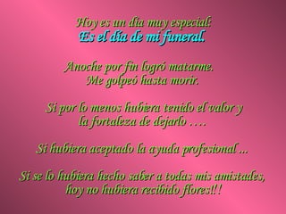 Hoy es un día muy especial: Es el día de mi funeral.  Anoche por fin logró matarme.  Me golpeó hasta morir.  Si por lo menos hubiera tenido el valor y la fortaleza de dejarlo ….  Si hubiera aceptado la ayuda profesional ...  Si se lo hubiera hecho saber a todas mis amistades,  hoy no hubiera recibido flores! !! 