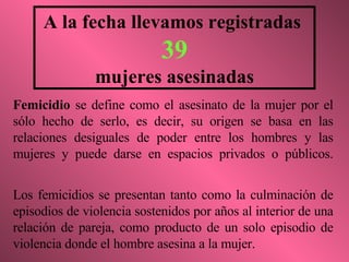 A la fecha llevamos registradas  39 mujeres asesinadas Femicidio  se define como el asesinato de la mujer por el sólo hecho de serlo, es decir, su origen se basa en las relaciones desiguales de poder entre los hombres y las mujeres y puede darse en espacios privados o públicos. Los femicidios se presentan tanto como la culminación de episodios de violencia sostenidos por años al interior de una relación de pareja, como producto de un solo episodio de violencia donde el hombre asesina a la mujer. 