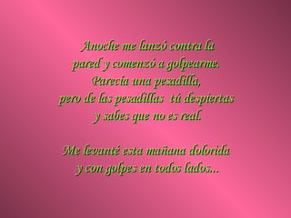Anoche me lanzó contra la pared y comenzó a golpearme.  Parecía una pesadilla,  pero de las pesadillas  tú despiertas  y sabes que no es real. Me levanté esta mañana dolorida  y con golpes en todos lados... 