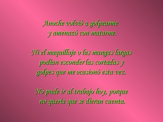 Anoche volvió a golpearme  y amenazó con matarme. Ni el maquillaje o las mangas largas  podían esconder las cortadas y  golpes que me ocasionó esta vez.  No pude ir al trabajo hoy, porque  no quería que se dieran cuenta. 