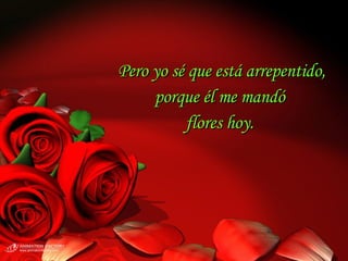 Pero yo sé que está arrepentido, porque él me mandó  flores hoy.  