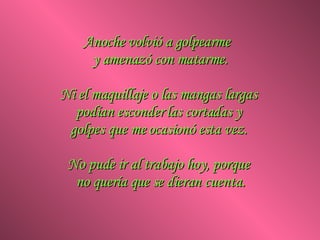 Anoche volvió a golpearme  y amenazó con matarme. Ni el maquillaje o las mangas largas  podían esconder las cortadas y  golpes que me ocasionó esta vez.  No pude ir al trabajo hoy, porque  no quería que se dieran cuenta. 