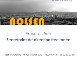 NOLSEN
Présentation
Secrétariat de direction free lance
www.nolsen.fr
Isabelle Chédiny - 16 rue Mounet-Sully – 75020 PARIS – 06 22 62 22 16
 