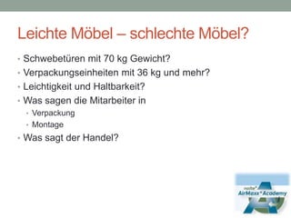 Leichte Möbel – schlechte Möbel?Schwebetüren mit 70 kg Gewicht?Verpackungseinheiten mit 36 kg und mehr?Leichtigkeit und Haltbarkeit?Was sagen die Mitarbeiter inVerpackungMontage	Was sagt der Handel?