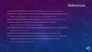 References 
American Library Association (1988). Mission & priorities. Retrieved from http://www.ala.org/aboutala/missionpriorities 
Abarbanel, E., Davis, S., Hand, D., Wittmer, M. (Summer 2013). The New school library. Independent School Magazine. Retrieved 
from http://www.nais.org/Magazines-Newsletters/ISMagazine/Pages/The-New-School-Library.aspx 
Colorado State University (2014). Dealing with conflict. Retrieved from http://create.coloradovirtuallibrary.org/dealing-conflict. 
HarrisInteractive (n.d.) Born to be wired: The Role of new media for a digital generation. Retrieved from 
http://www.webmarketingassociation.org/wma/digital_teen_study.pdf. 
Kraft, N. (2006). The Reference Interview, Syracuse University, College & Undergraduate Libraries, 13:1, 73-74. Retrieved from 
http://dx.doi.org/10.1300/J106v13n01_08 
Las Vegas-Clark County Library District (2014). Mission statement. Retrieved from http://lvccld.org/about/index.cfm 
Petersen, C.A. (2005). Space Designed for Lifelong Learning: The Dr. Martin Luther King Jr. Joint-Use Library. Library as place: 
Rethinking roles, rethinking spaces. Council of Library Information and Recourses (CLIR). Retrieved from 
http://www.clir.org/pubs/reports/pub129/pub129.pdf 
 